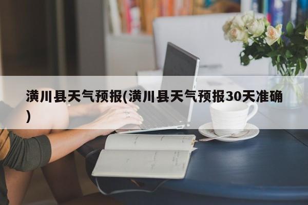 潢川县天气预报(潢川县天气预报30天准确)