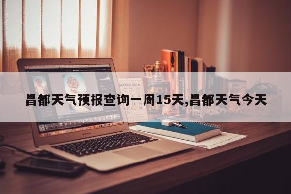 昌都天气预报查询一周15天,昌都天气今天