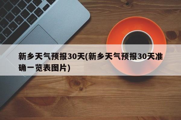 新乡天气预报30天(新乡天气预报30天准确一览表图片)