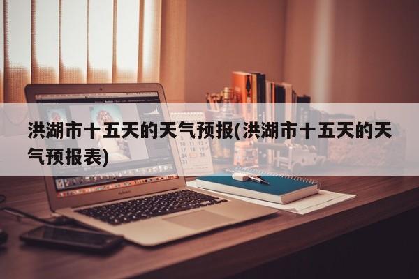 洪湖市十五天的天气预报(洪湖市十五天的天气预报表)