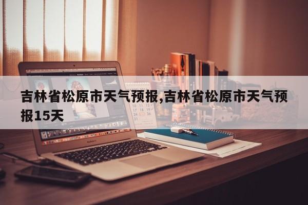 吉林省松原市天气预报,吉林省松原市天气预报15天