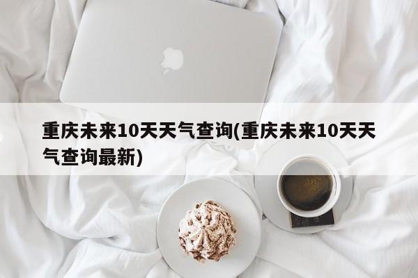 重庆未来10天天气查询(重庆未来10天天气查询最新)