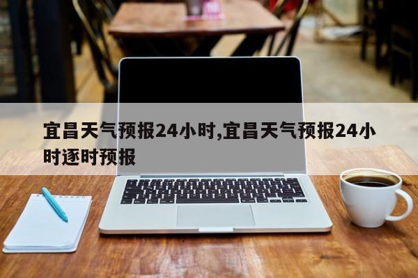 宜昌天气预报24小时,宜昌天气预报24小时逐时预报