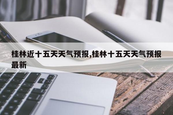 桂林近十五天天气预报,桂林十五天天气预报最新