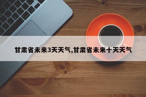 甘肃省未来3天天气,甘肃省未来十天天气