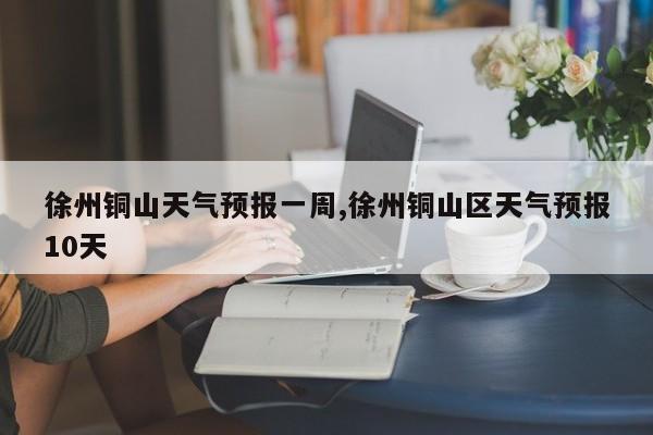 徐州铜山天气预报一周,徐州铜山区天气预报10天